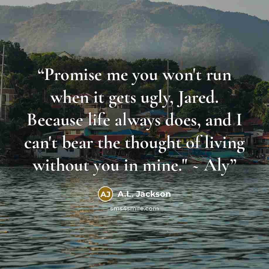 “Promise me you won't run when it gets ugly, Jared. Because life always does, and I can't bear the thought of living without you in mine." ~ Aly” quote by A.L. Jackson
