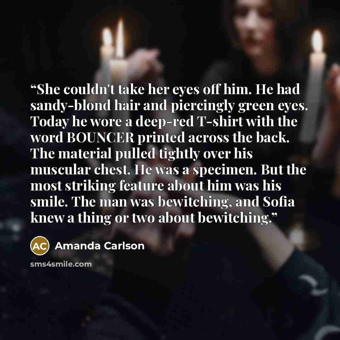 “She couldn't take her eyes off him. He had sandy-blond hair and piercingly green eyes. Today he wore a deep-red T-shirt with the word BOUNCER printed across the back. The material pulled tightly over his muscular chest. He was a specimen. But the most striking feature about him was his smile. The…” quote by Amanda Carlson