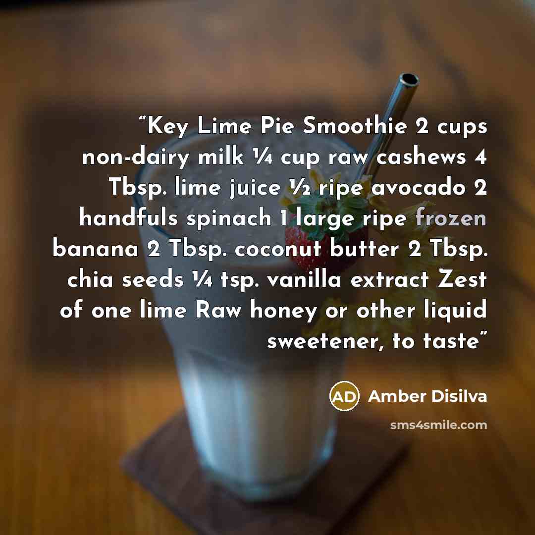 “Key Lime Pie Smoothie 2 cups non-dairy milk ¼ cup raw cashews 4 Tbsp. lime juice ½ ripe avocado 2 handfuls spinach 1 large ripe frozen banana 2 Tbsp. coconut butter 2 Tbsp. chia seeds ¼ tsp. vanilla extract Zest of one lime Raw honey or other liquid sweetener, to taste” quote by Amber Disilva