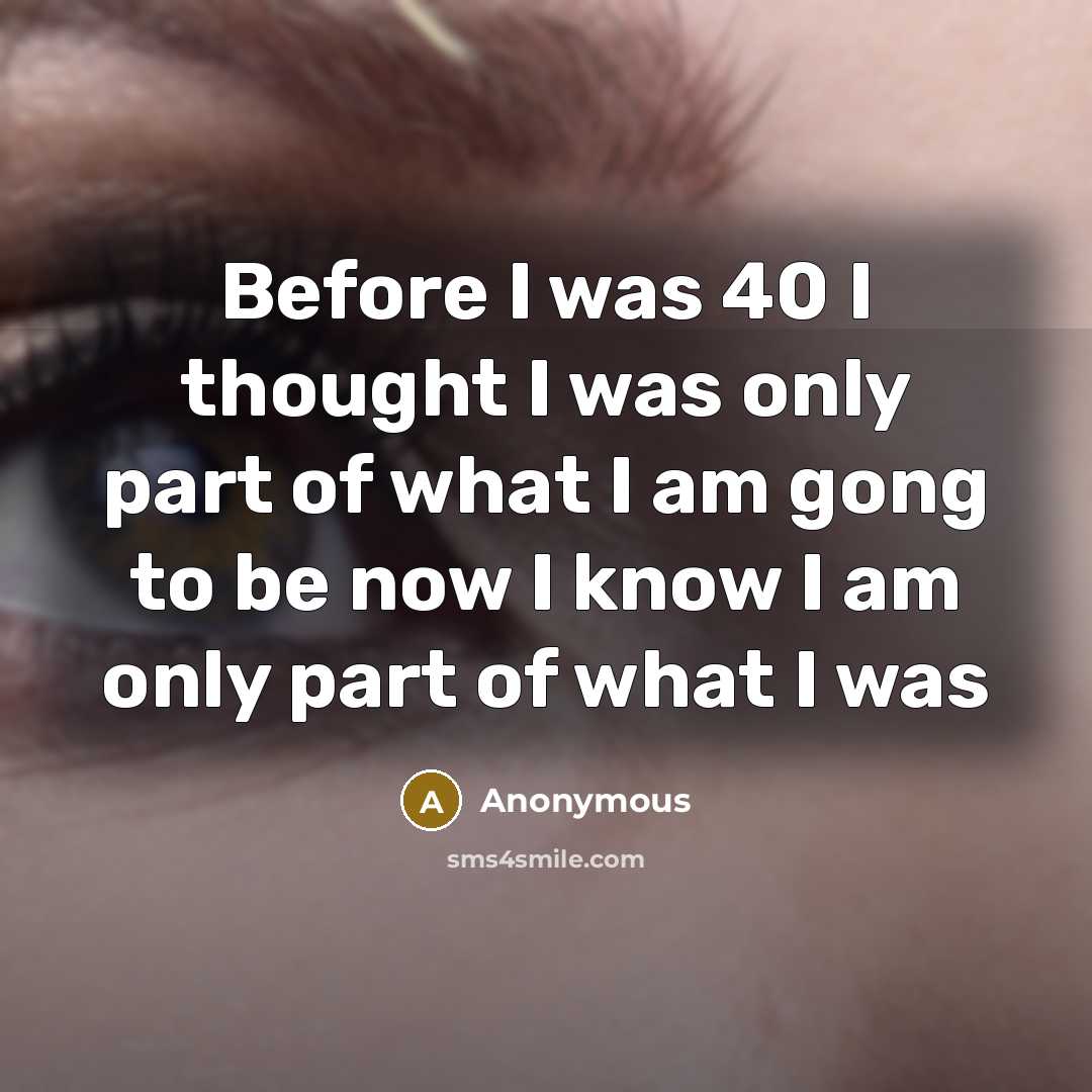 “Before I was 40 I thought I was only part of what I am gong to be now I know I am only part of what I was” quote by Anonymous