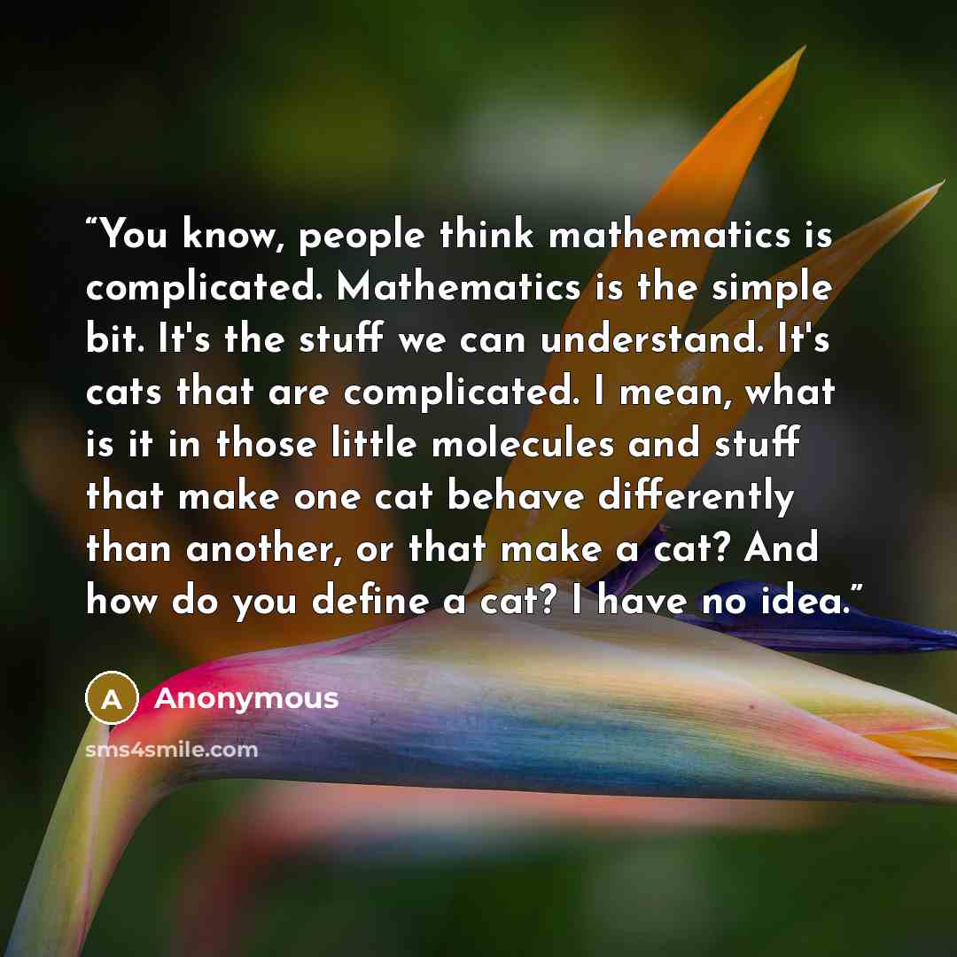 “You know, people think mathematics is complicated. Mathematics is the simple bit. It's the stuff we can understand. It's cats that are complicated. I mean, what is it in those little molecules and stuff that make one cat behave differently than another, or that make a cat? And how do you define a…” quote by Anonymous