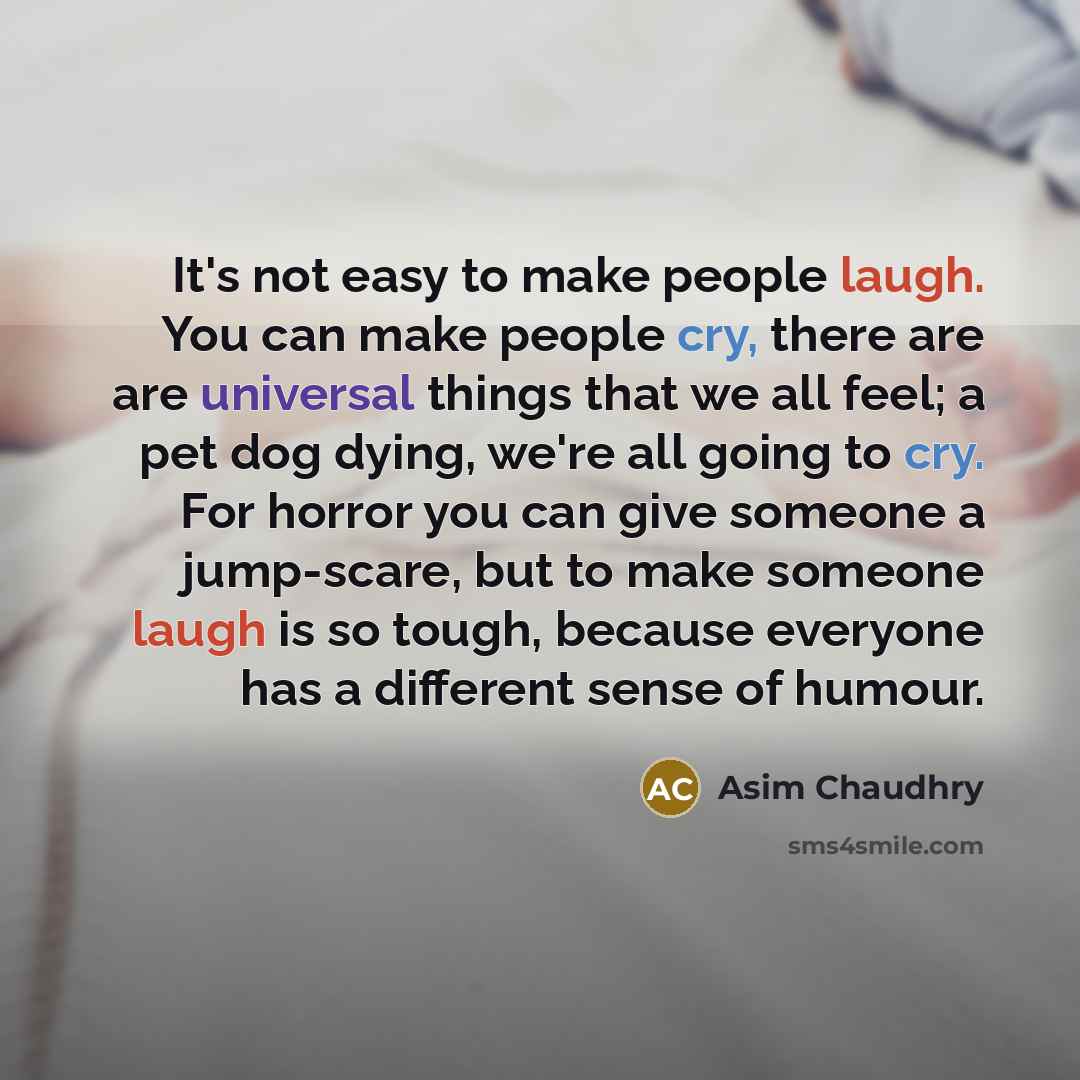 “It's not easy to make people laugh. You can make people cry, there are are universal things that we all feel; a pet dog dying, we're all going to cry. For horror you can give someone a jump-scare, but to make someone laugh is so tough, because everyone has a different sense of humour.” quote by Asim Chaudhry
