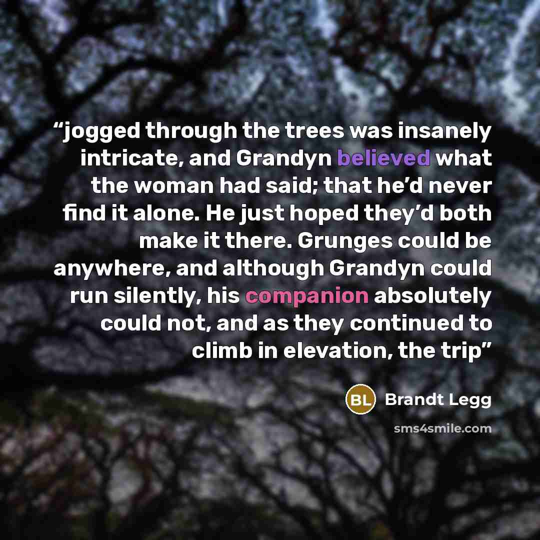 “jogged through the trees was insanely intricate, and Grandyn believed what the woman had said; that he’d never find it alone. He just hoped they’d both make it there. Grunges could be anywhere, and although Grandyn could run silently, his companion absolutely could not, and as they continued to…” quote by Brandt Legg