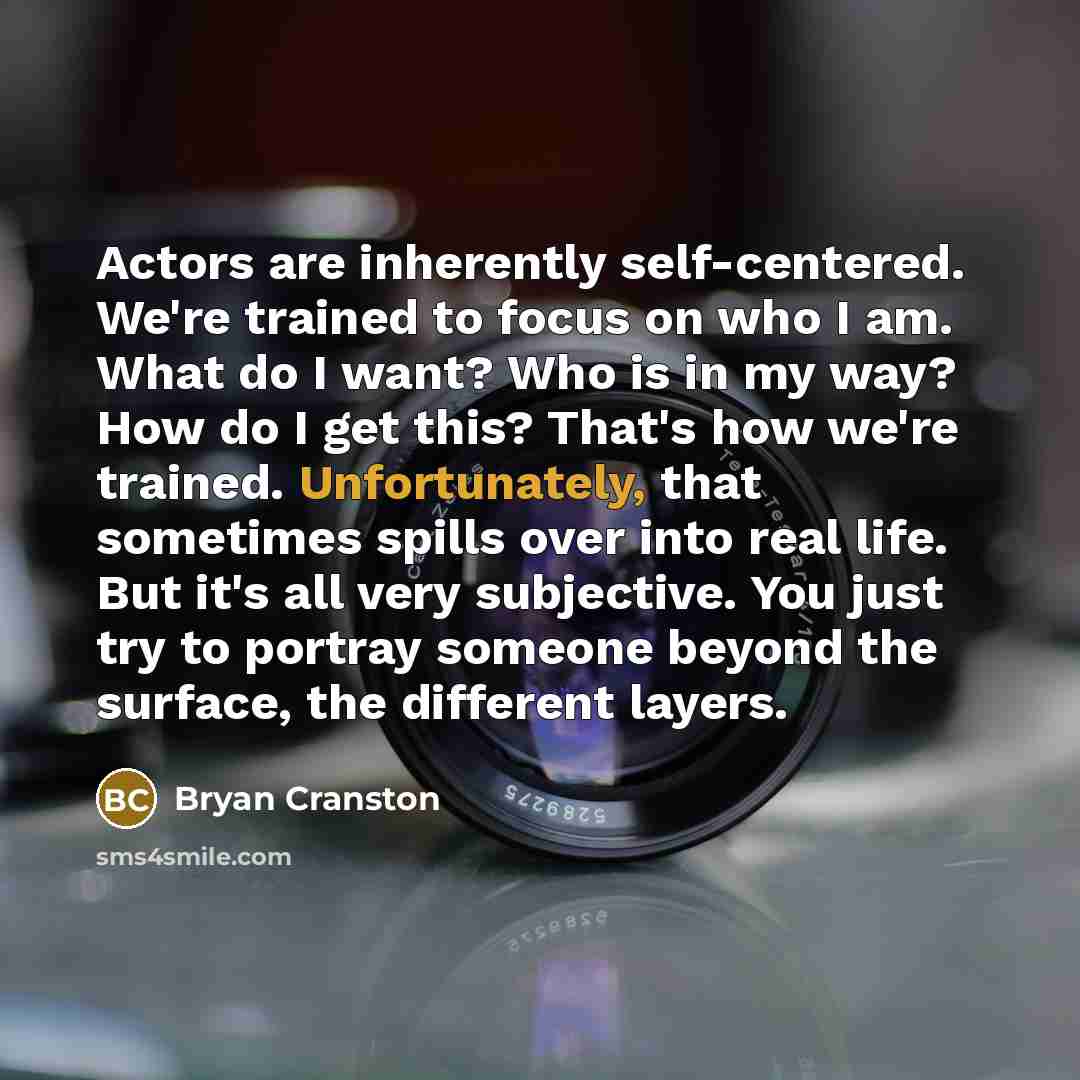 “Actors are inherently self-centered. We're trained to focus on who I am. What do I want? Who is in my way? How do I get this? That's how we're trained. Unfortunately, that sometimes spills over into real life. But it's all very subjective. You just try to portray someone beyond the surface, the…” quote by Bryan Cranston