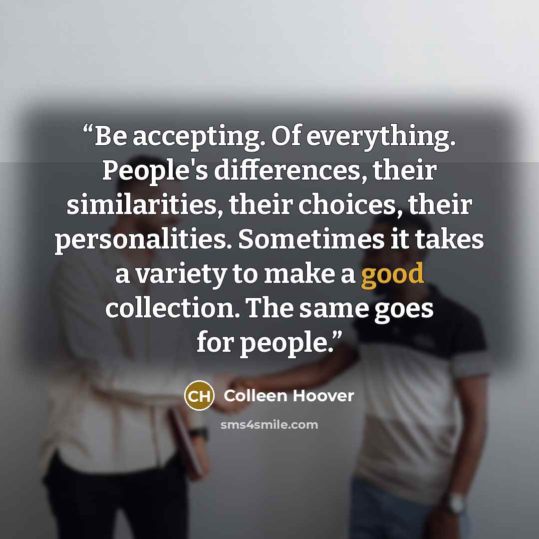 “Be accepting. Of everything. People's differences, their similarities, their choices, their personalities. Sometimes it takes a variety to make a good collection. The same goes for people.” quote by Colleen Hoover