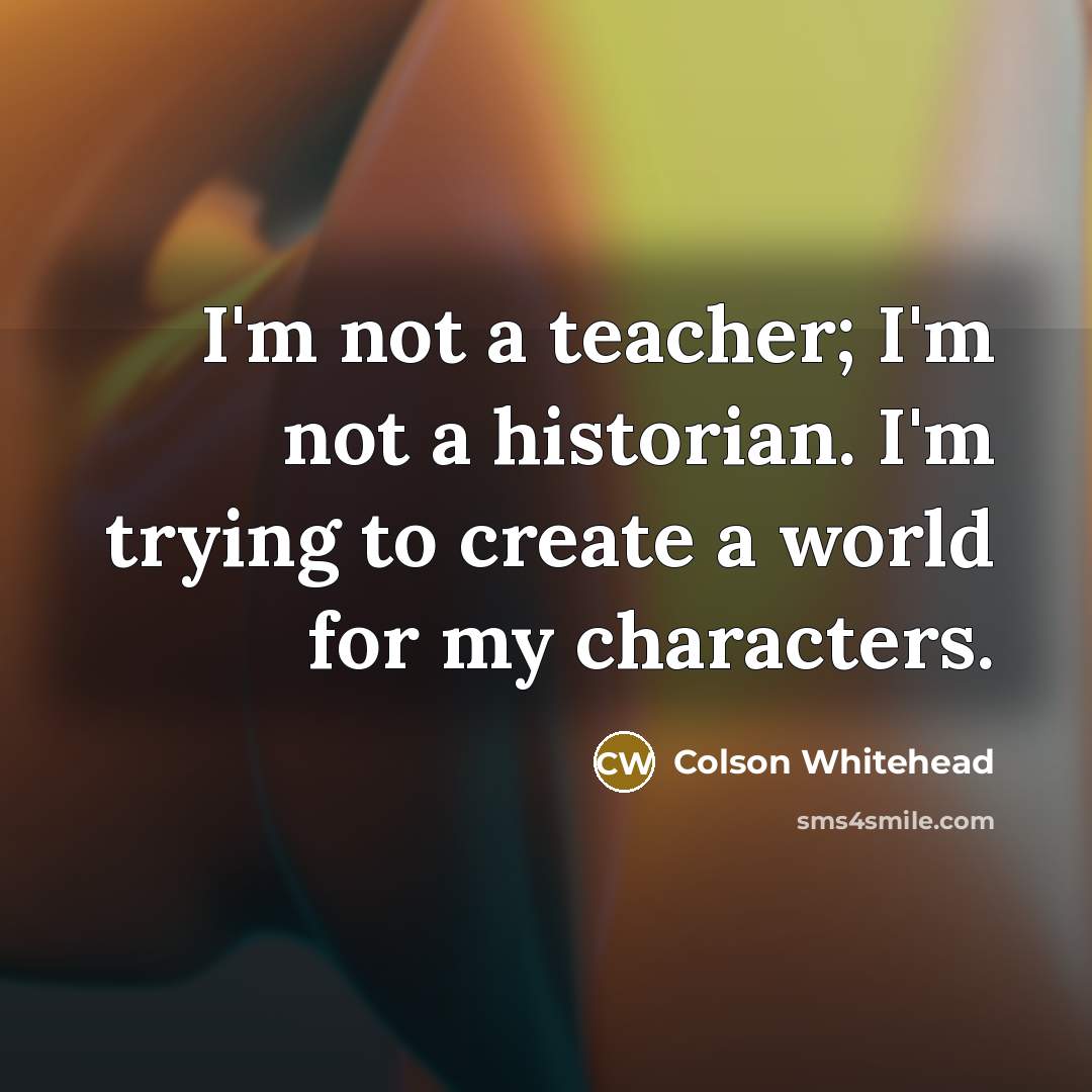 “I'm not a teacher; I'm not a historian. I'm trying to create a world for my characters.” quote by Colson Whitehead