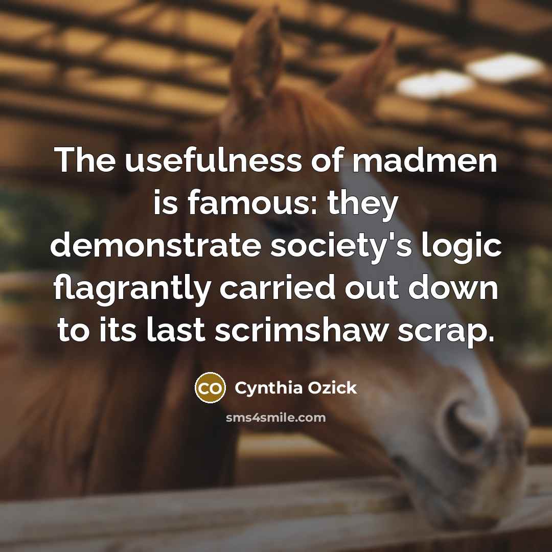 “The usefulness of madmen is famous: they demonstrate society's logic flagrantly carried out down to its last scrimshaw scrap.” quote by Cynthia Ozick