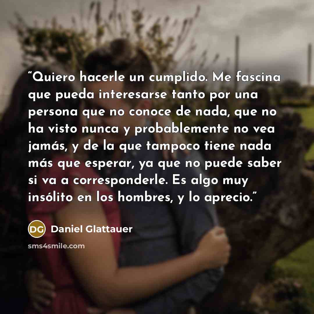 “Quiero hacerle un cumplido. Me fascina que pueda interesarse tanto por una persona que no conoce de nada, que no ha visto nunca y probablemente no vea jamás, y de la que tampoco tiene nada más que esperar, ya que no puede saber si va a corresponderle. Es algo muy insólito en los hombres, y lo…” quote by Daniel Glattauer