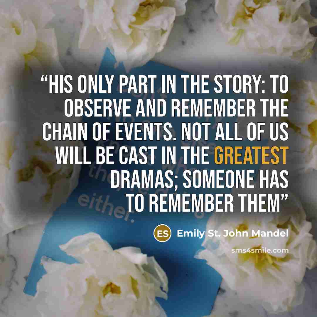 “His only part in the story: to observe and remember the chain of events. Not all of us will be cast in the greatest dramas; someone has to remember them” quote by Emily St. John Mandel