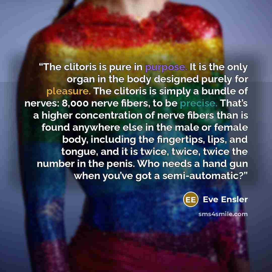 “The clitoris is pure in purpose. It is the only organ in the body designed purely for pleasure. The clitoris is simply a bundle of nerves: 8,000 nerve fibers, to be precise. That’s a higher concentration of nerve fibers than is found anywhere else in the male or female body, including the…” quote by Eve Ensler