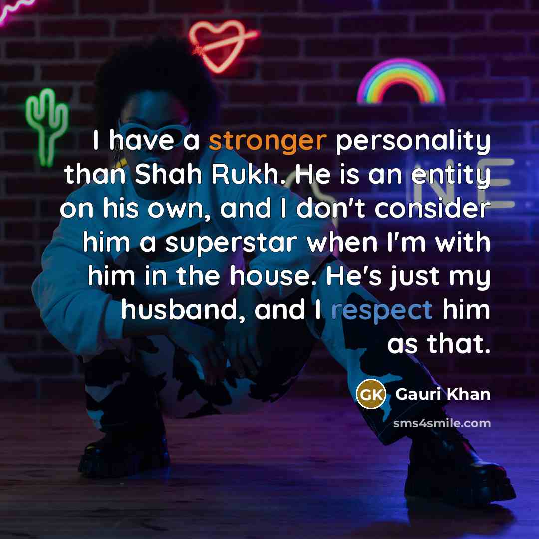 “I have a stronger personality than Shah Rukh. He is an entity on his own, and I don't consider him a superstar when I'm with him in the house. He's just my husband, and I respect him as that.” quote by Gauri Khan