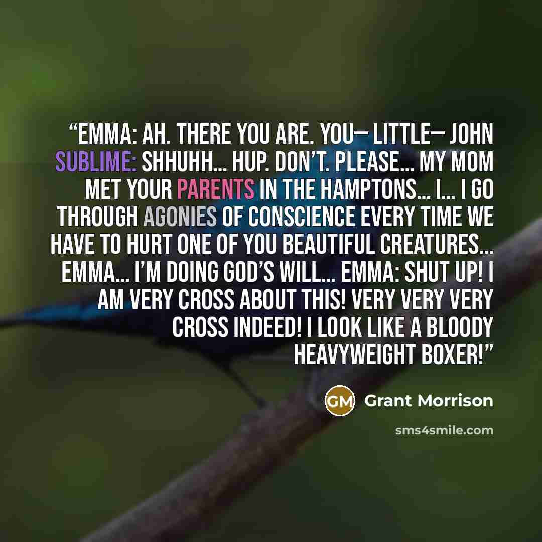 “EMMA: Ah. There you are. You— little— John Sublime: Shhuhh… Hup. Don’t. Please… My mom met your parents in the Hamptons… I… I go through agonies of conscience every time we have to hurt one of you beautiful creatures… Emma… I’m doing God’s will… EMMA: Shut up! I am very cross about this! Very very…” quote by Grant Morrison