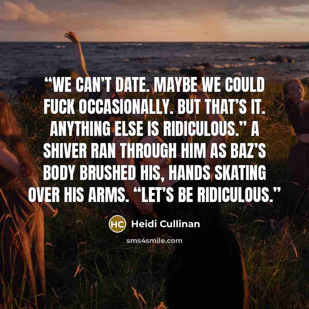 “We can’t date. Maybe we could fuck occasionally. But that’s it. Anything else is ridiculous.” A shiver ran through him as Baz’s body brushed his, hands skating over his arms. “Let’s be ridiculous.” quote by Heidi Cullinan