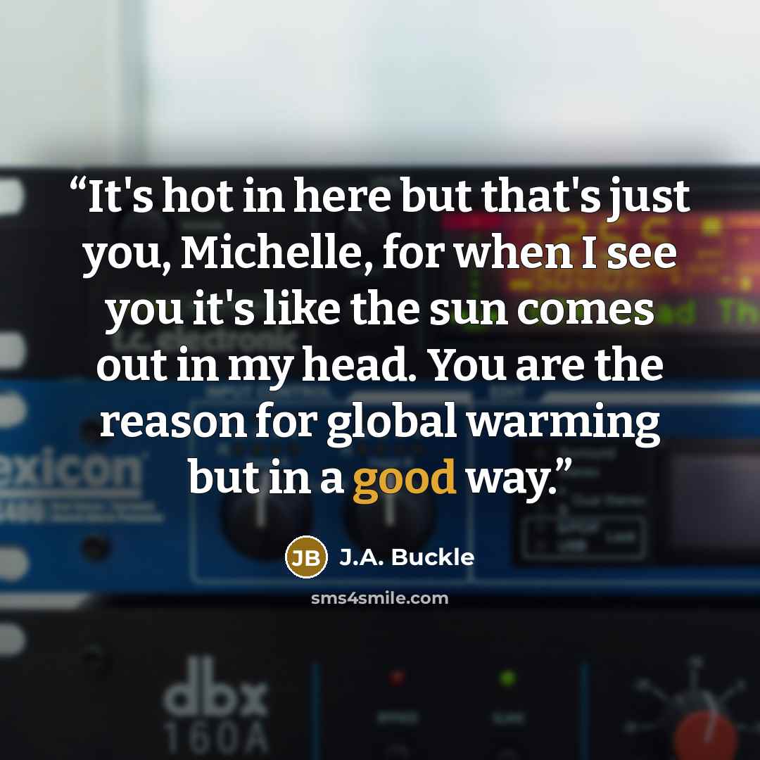 “It's hot in here but that's just you, Michelle, for when I see you it's like the sun comes out in my head. You are the reason for global warming but in a good way.” quote by J.A. Buckle