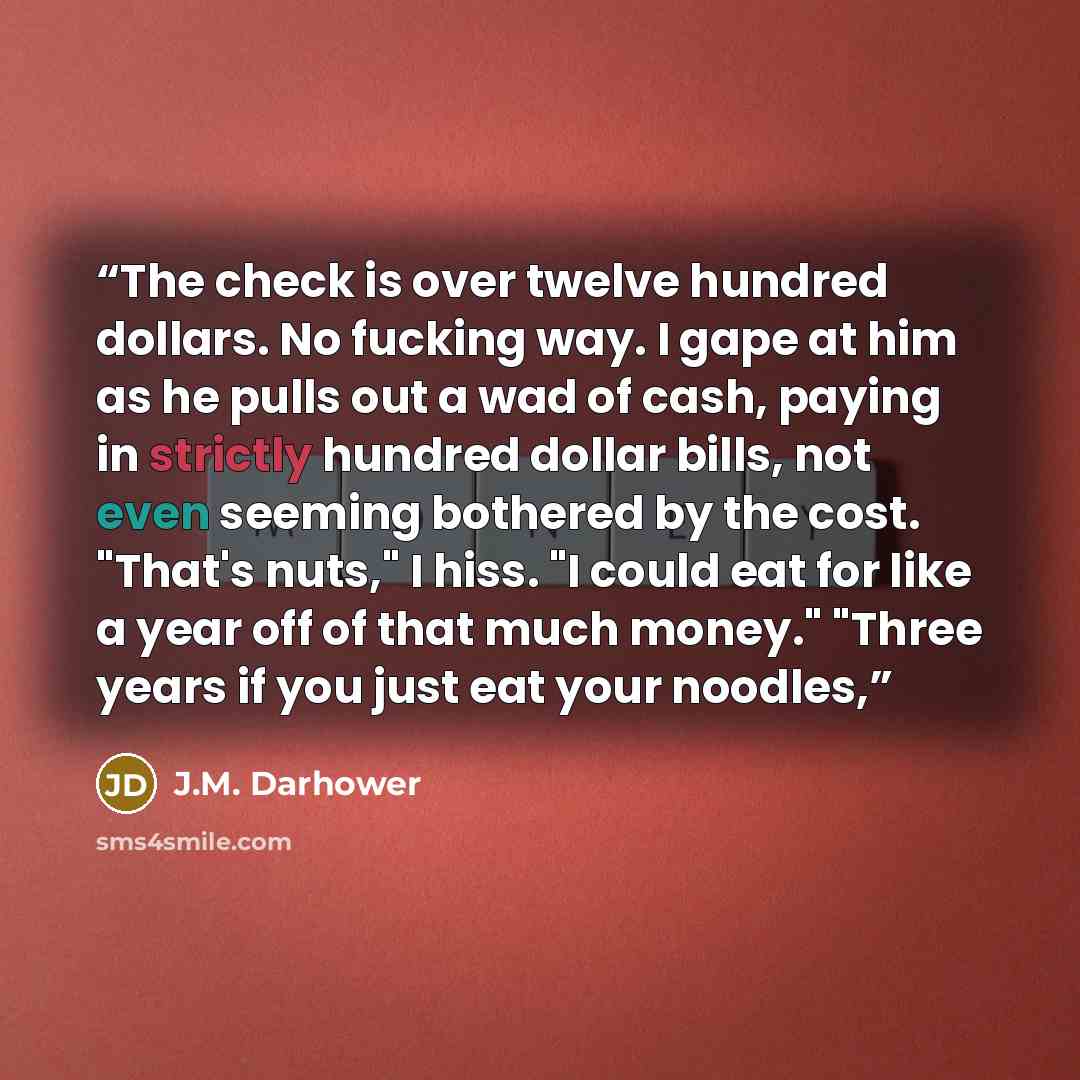 “The check is over twelve hundred dollars. No fucking way. I gape at him as he pulls out a wad of cash, paying in strictly hundred dollar bills, not even seeming bothered by the cost. "That's nuts," I hiss. "I could eat for like a year off of that much money." "Three years if you just eat your…” quote by J.M. Darhower