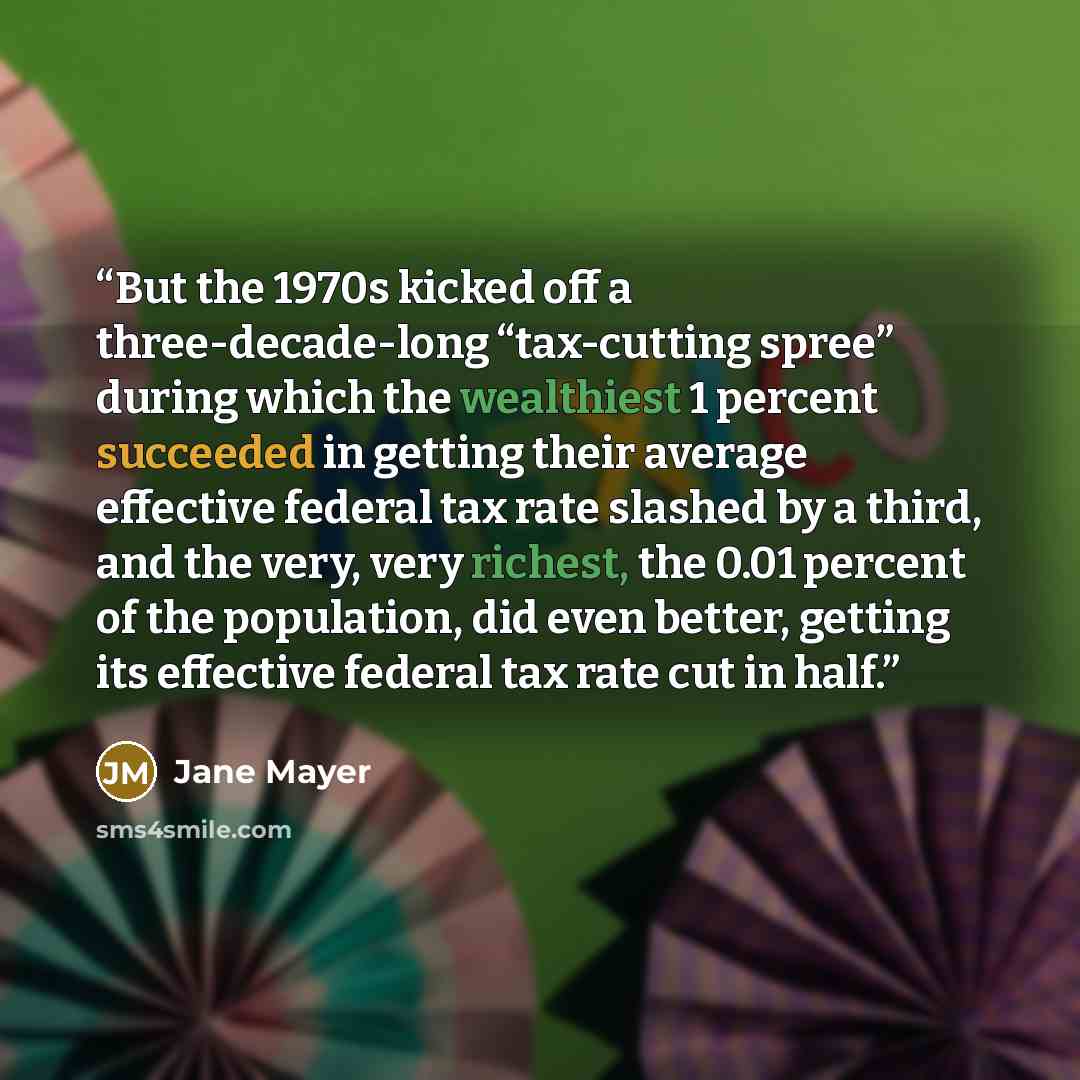 “But the 1970s kicked off a three-decade-long “tax-cutting spree” during which the wealthiest 1 percent succeeded in getting their average effective federal tax rate slashed by a third, and the very, very richest, the 0.01 percent of the population, did even better, getting its effective federal…” quote by Jane Mayer