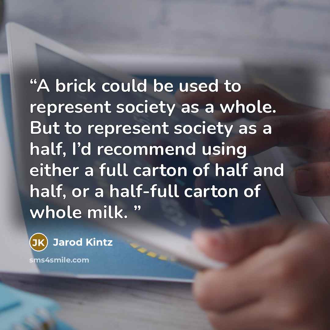 “A brick could be used to represent society as a whole. But to represent society as a half, I’d recommend using either a full carton of half and half, or a half-full carton of whole milk.” quote by Jarod Kintz
