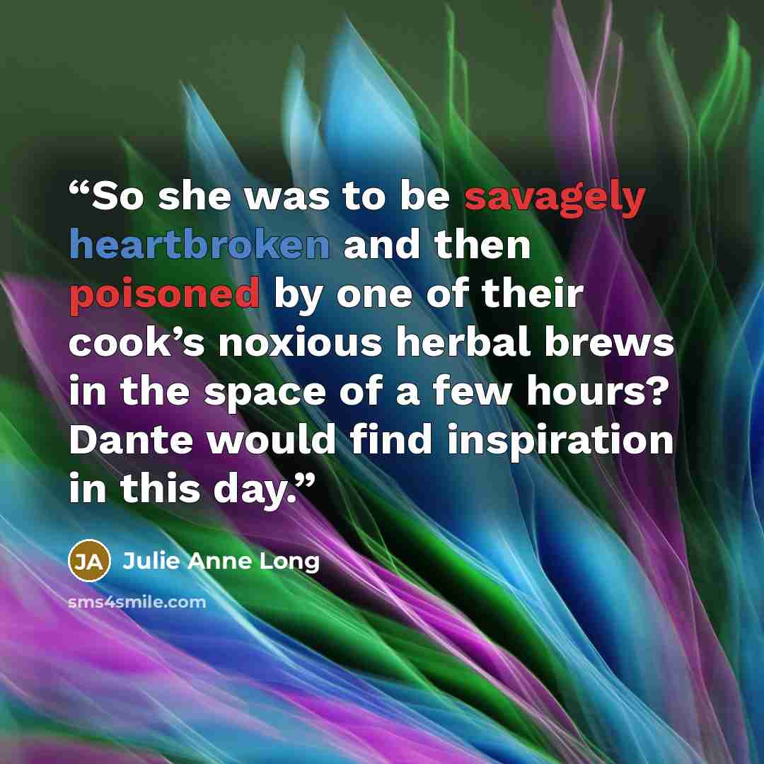 “So she was to be savagely heartbroken and then poisoned by one of their cook’s noxious herbal brews in the space of a few hours? Dante would find inspiration in this day.” quote by Julie Anne Long