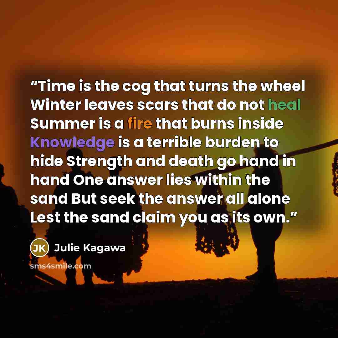 “Time is the cog that turns the wheel Winter leaves scars that do not heal Summer is a fire that burns inside Knowledge is a terrible burden to hide Strength and death go hand in hand One answer lies within the sand But seek the answer all alone Lest the sand claim you as its own.” quote by Julie Kagawa