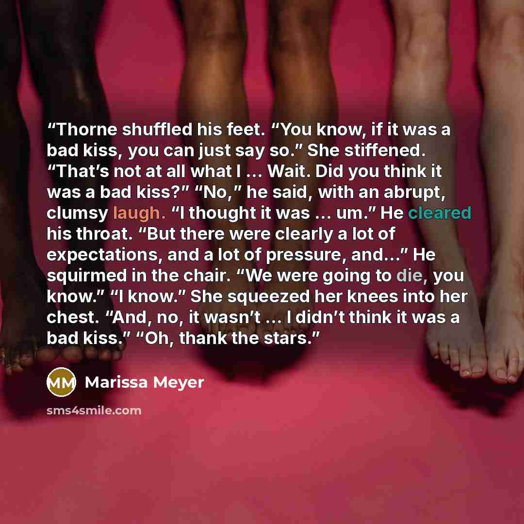 “Thorne shuffled his feet. “You know, if it was a bad kiss, you can just say so.” She stiffened. “That’s not at all what I … Wait. Did you think it was a bad kiss?” “No,” he said, with an abrupt, clumsy laugh. “I thought it was … um.” He cleared his throat. “But there were clearly a lot of…” quote by marissa meyer