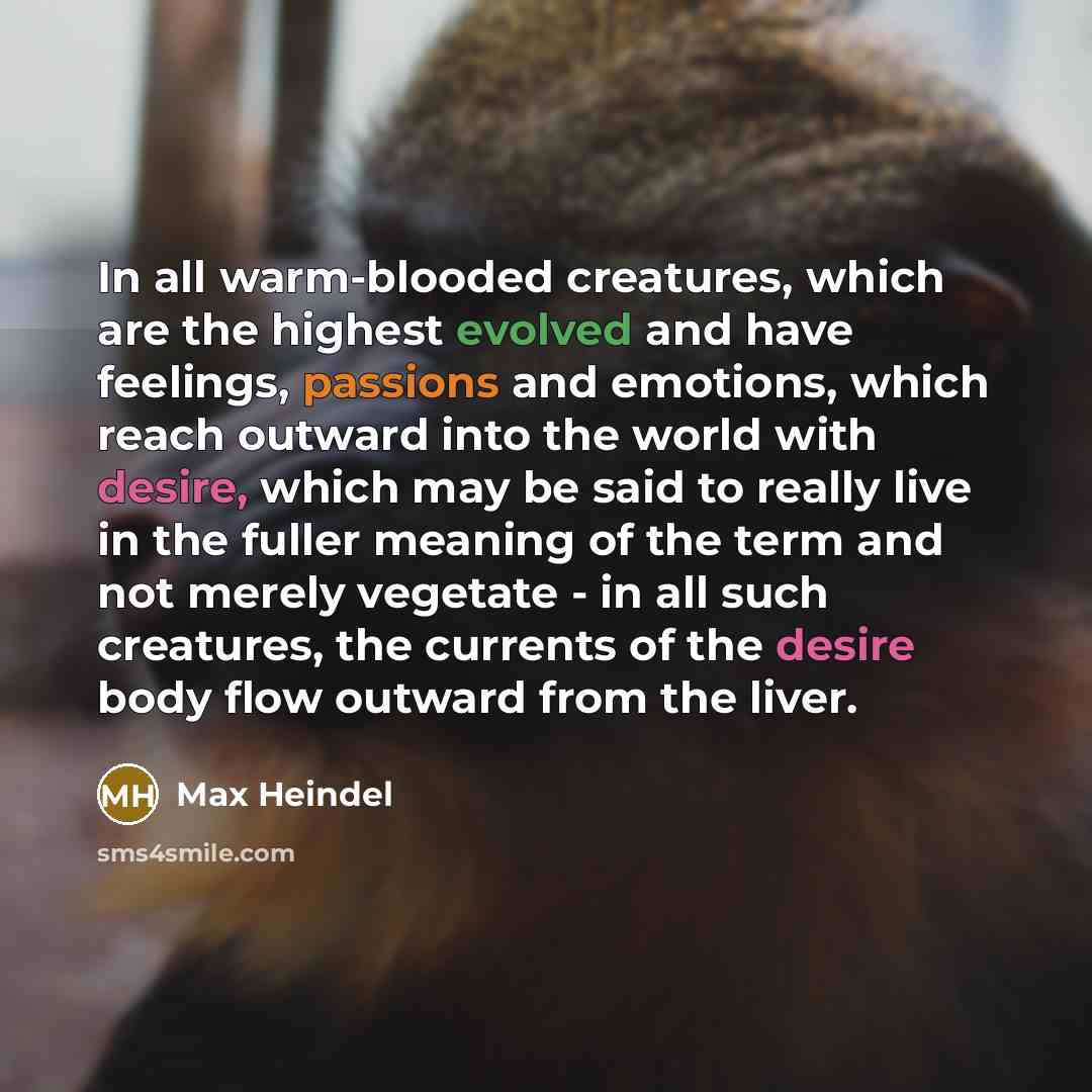 “In all warm-blooded creatures, which are the highest evolved and have feelings, passions and emotions, which reach outward into the world with desire, which may be said to really live in the fuller meaning of the term and not merely vegetate - in all such creatures, the currents of the desire body…” quote by Max Heindel