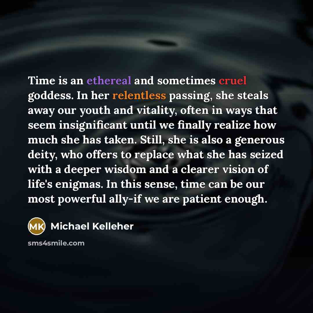 “Time is an ethereal and sometimes cruel goddess. In her relentless passing, she steals away our youth and vitality, often in ways that seem insignificant until we finally realize how much she has taken. Still, she is also a generous deity, who offers to replace what she has seized with a deeper…” quote by Michael Kelleher