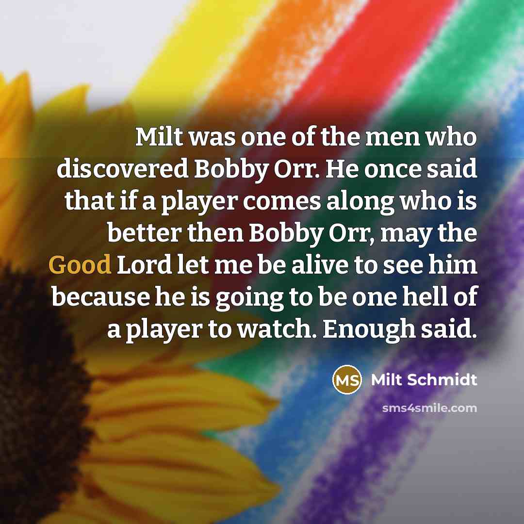 “Milt was one of the men who discovered Bobby Orr. He once said that if a player comes along who is better then Bobby Orr, may the Good Lord let me be alive to see him because he is going to be one hell of a player to watch. Enough said.” quote by Milt Schmidt