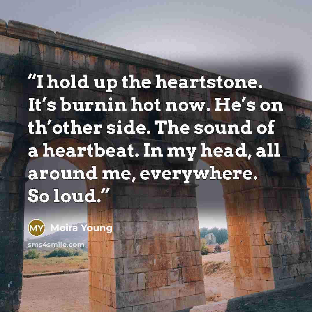 “I hold up the heartstone. It’s burnin hot now. He’s on th’other side. The sound of a heartbeat. In my head, all around me, everywhere. So loud.” quote by Moira Young