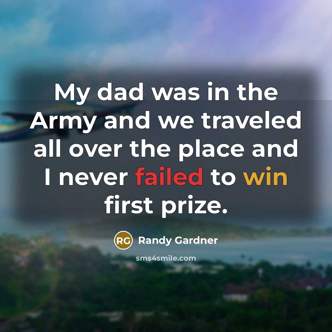 “My dad was in the Army and we traveled all over the place and I never failed to win first prize.” quote by Randy Gardner