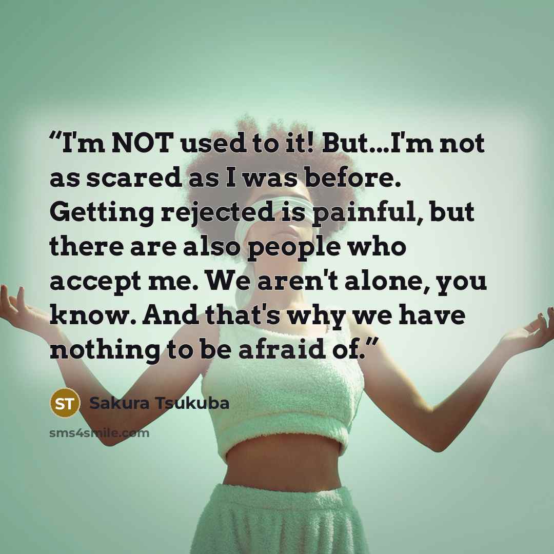 “I'm NOT used to it! But...I'm not as scared as I was before. Getting rejected is painful, but there are also people who accept me. We aren't alone, you know. And that's why we have nothing to be afraid of.” quote by Sakura Tsukuba