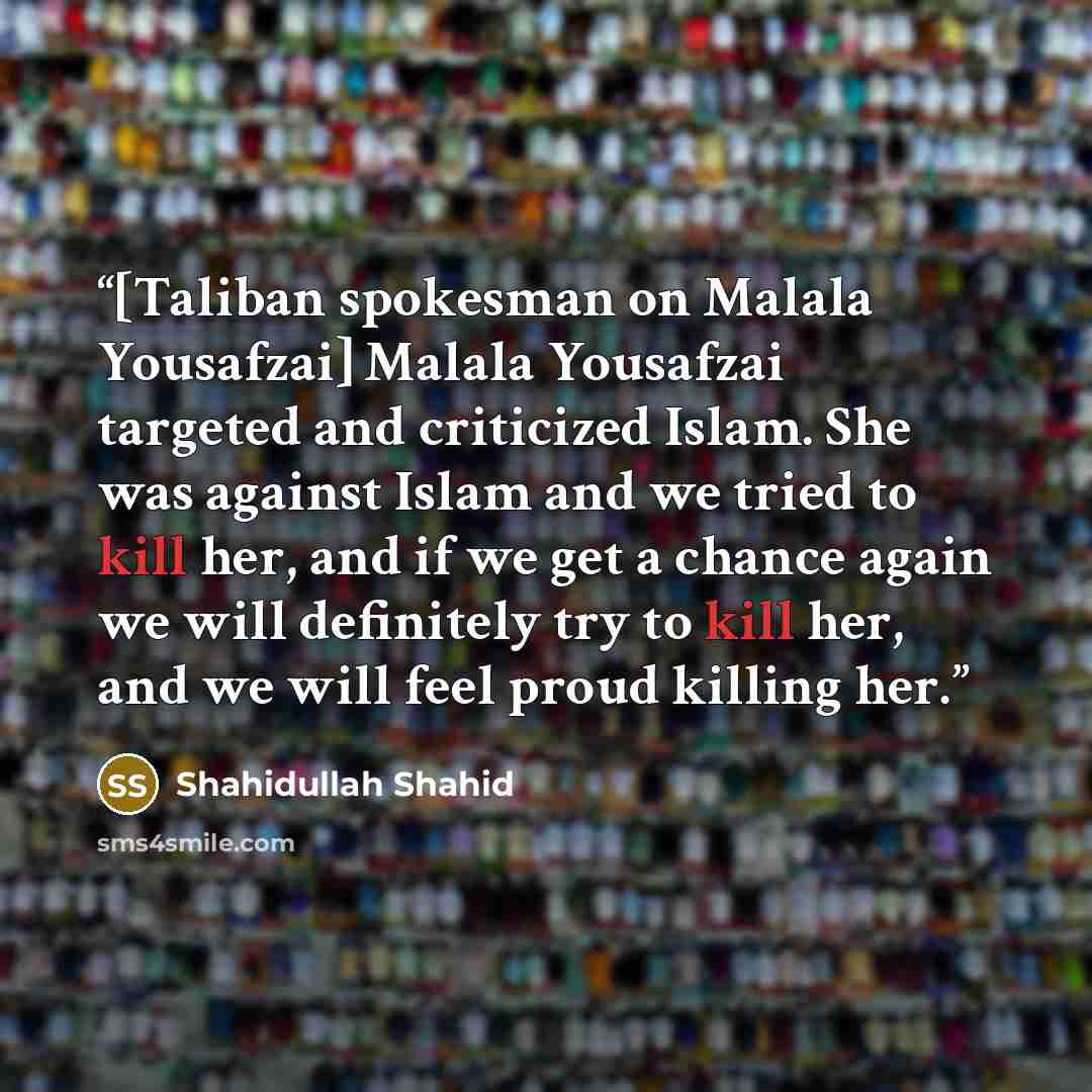 “[Taliban spokesman on Malala Yousafzai] Malala Yousafzai targeted and criticized Islam. She was against Islam and we tried to kill her, and if we get a chance again we will definitely try to kill her, and we will feel proud killing her.” quote by Shahidullah Shahid