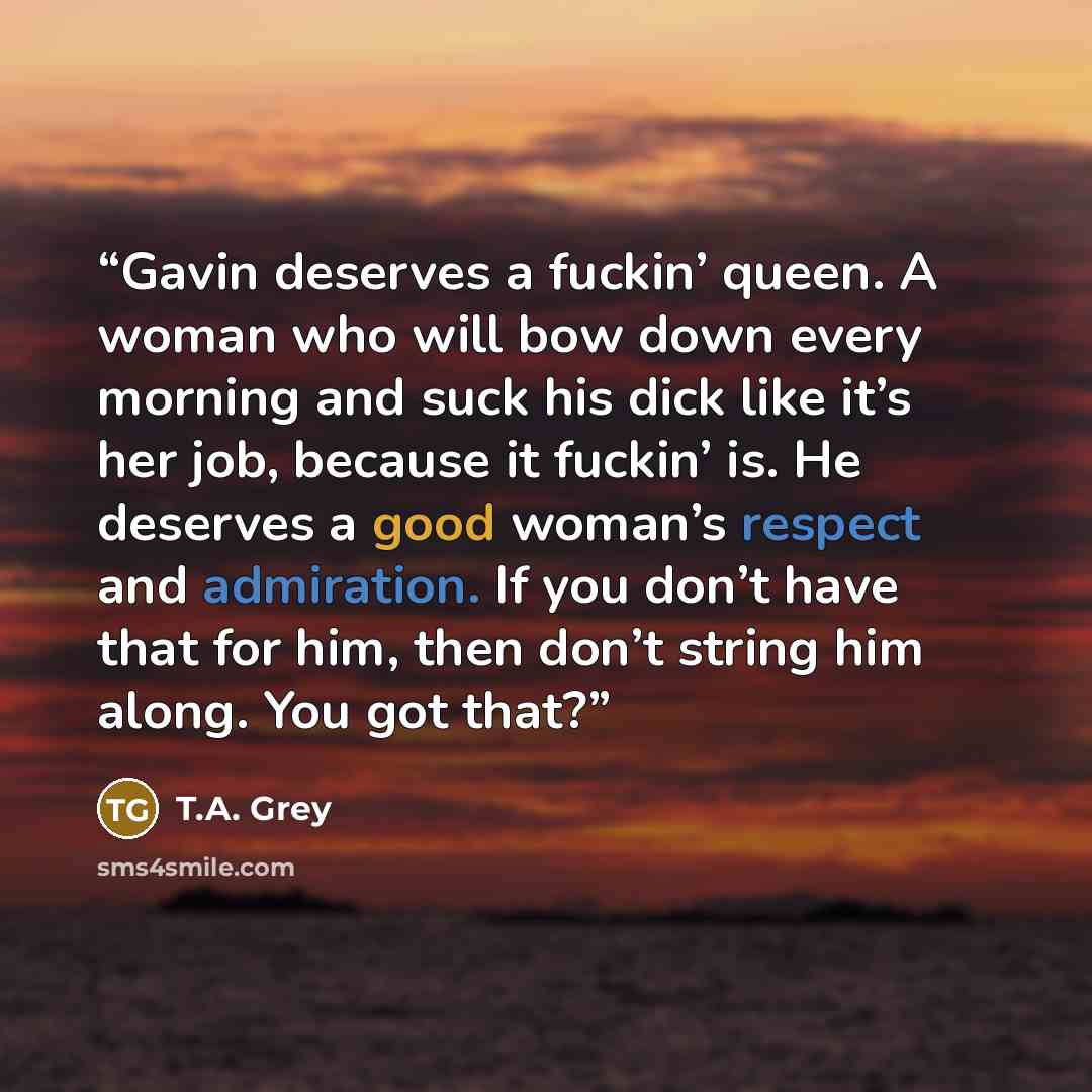 “Gavin deserves a fuckin’ queen. A woman who will bow down every morning and suck his dick like it’s her job, because it fuckin’ is. He deserves a good woman’s respect and admiration. If you don’t have that for him, then don’t string him along. You got that?” quote by T.A. Grey
