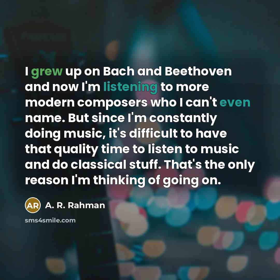 “I grew up on Bach and Beethoven and now I'm listening to more modern composers who I can't even name. But since I'm constantly doing music, it's difficult to have that quality time to listen to music and do classical stuff. That's the only reason I'm thinking of going on.” quote by A. R. Rahman