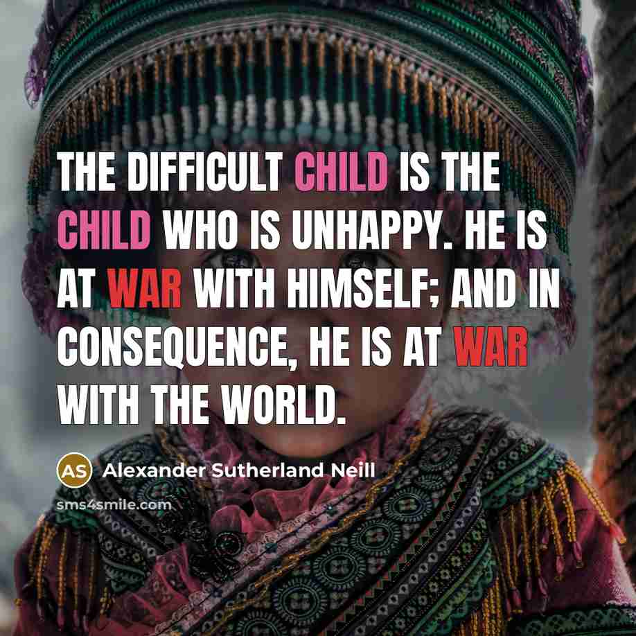 “The difficult child is the child who is unhappy. He is at war with himself; and in consequence, he is at war with the world.” quote by Alexander Sutherland Neill