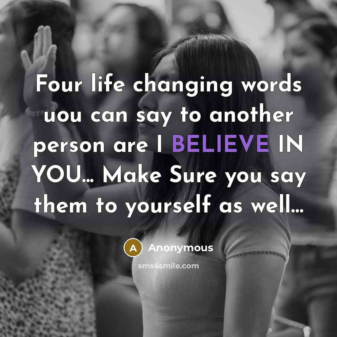 “Four life changing words uou can say to another person are I BELIEVE IN YOU... Make Sure you say them to yourself as well…” quote by Anonymous
