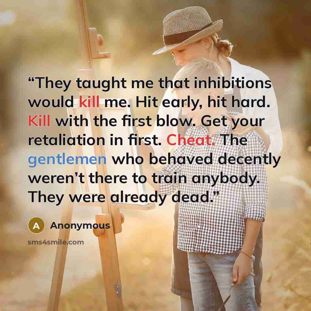 “They taught me that inhibitions would kill me. Hit early, hit hard. Kill with the first blow. Get your retaliation in first. Cheat. The gentlemen who behaved decently weren’t there to train anybody. They were already dead.” quote by Anonymous