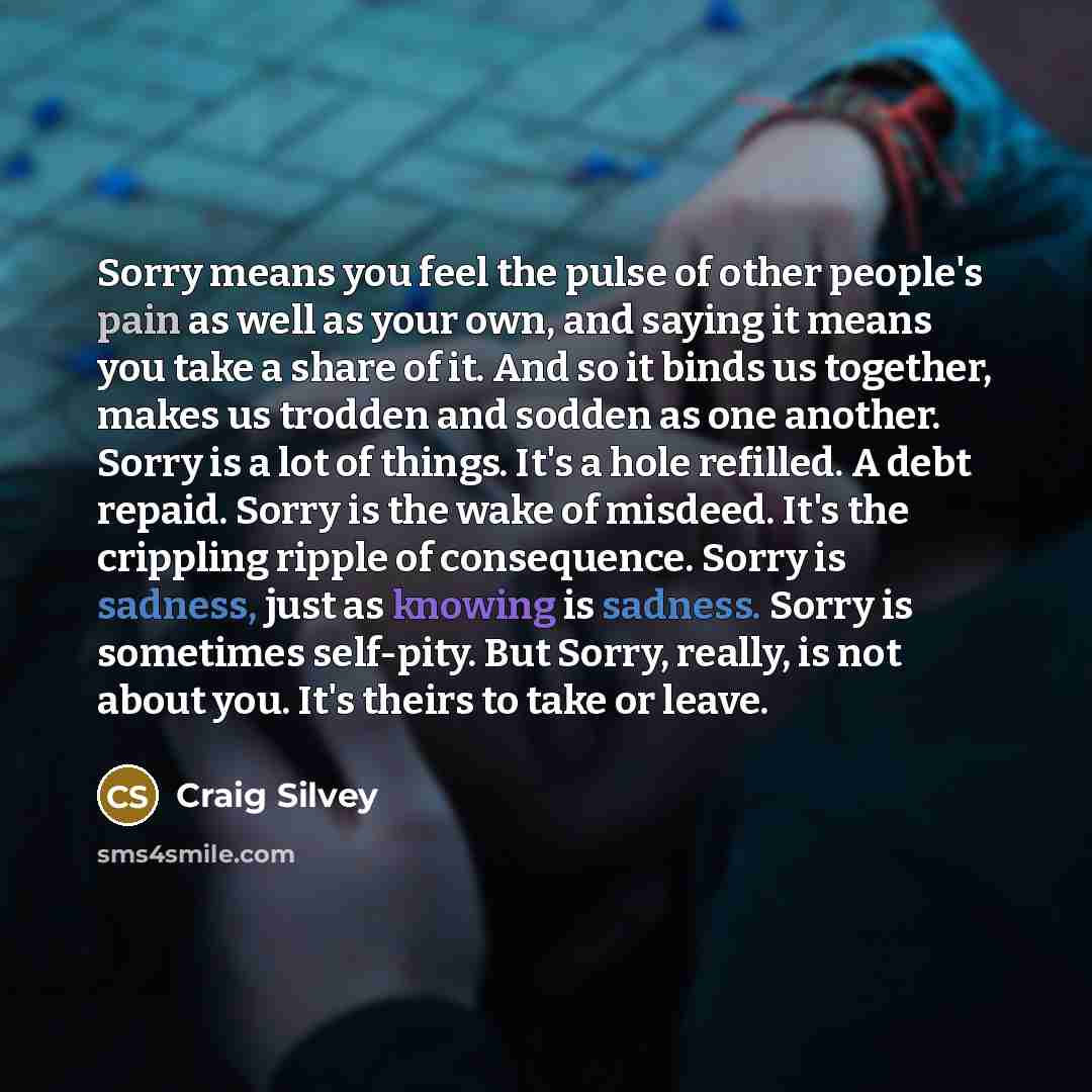 “Sorry means you feel the pulse of other people's pain as well as your own, and saying it means you take a share of it. And so it binds us together, makes us trodden and sodden as one another. Sorry is a lot of things. It's a hole refilled. A debt repaid. Sorry is the wake of misdeed. It's the…” quote by Craig Silvey