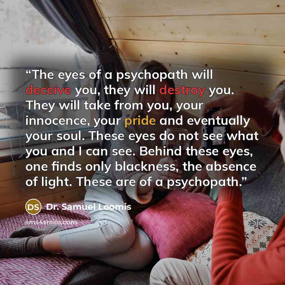 “The eyes of a psychopath will deceive you, they will destroy you. They will take from you, your innocence, your pride and eventually your soul. These eyes do not see what you and I can see. Behind these eyes, one finds only blackness, the absence of light. These are of a psychopath.” quote by Dr. Samuel Loomis