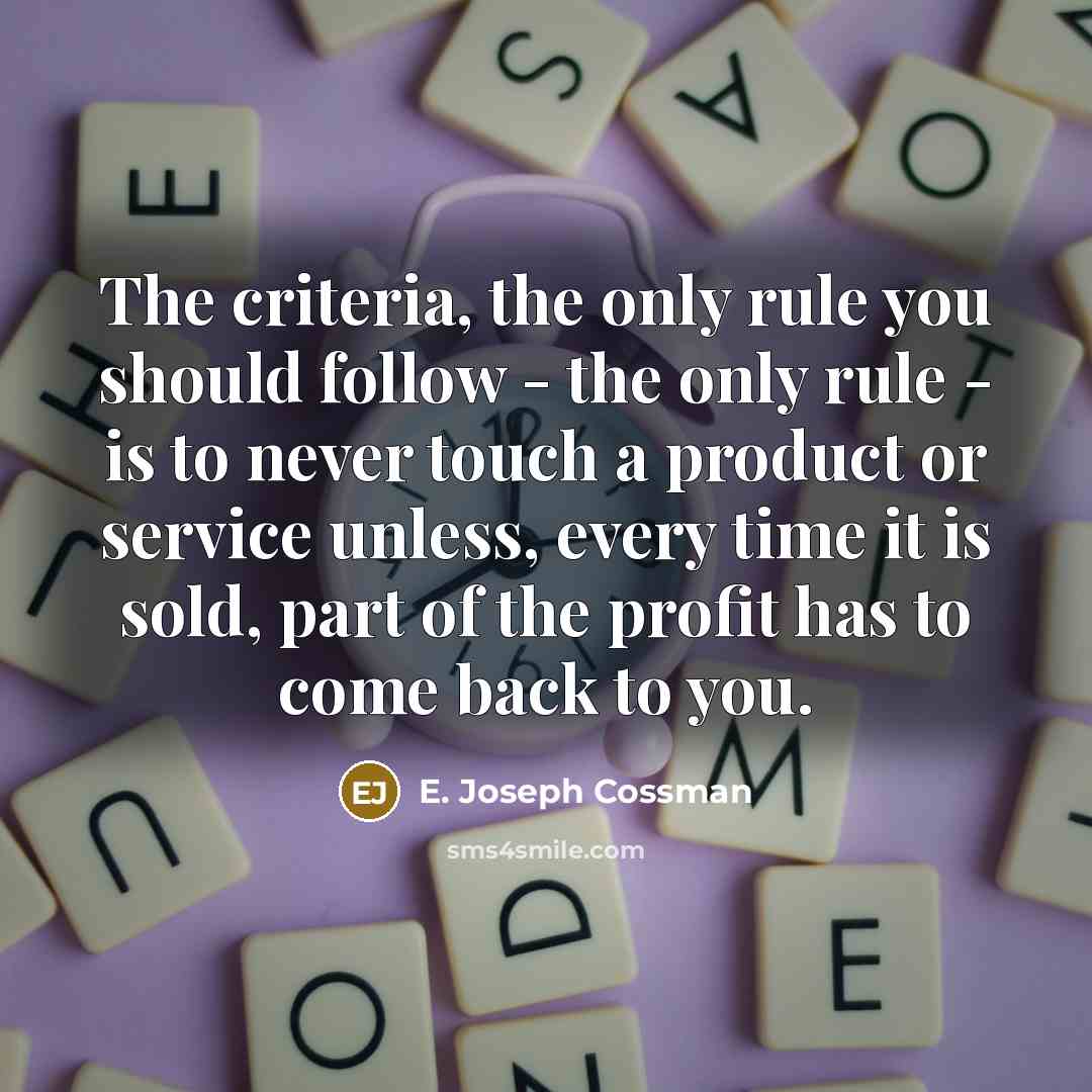 “The criteria, the only rule you should follow - the only rule - is to never touch a product or service unless, every time it is sold, part of the profit has to come back to you.” quote by E. Joseph Cossman