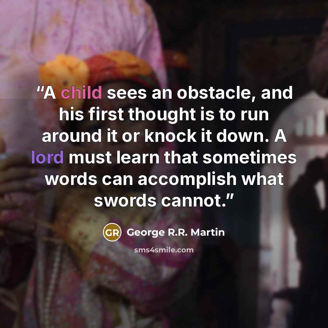“A child sees an obstacle, and his first thought is to run around it or knock it down. A lord must learn that sometimes words can accomplish what swords cannot.” quote by George R.R. Martin