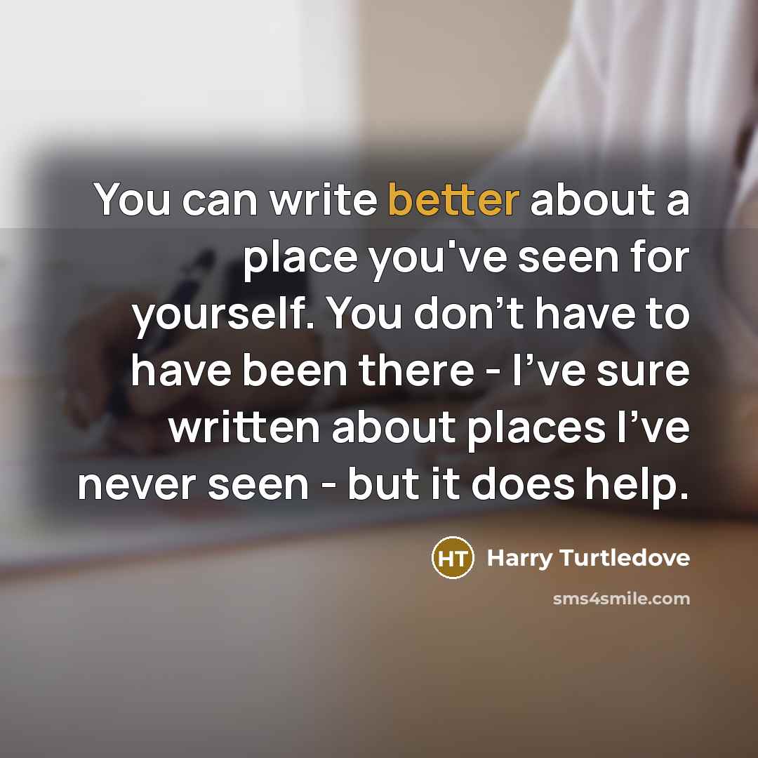 “You can write better about a place you've seen for yourself. You don't have to have been there - I've sure written about places I've never seen - but it does help.” quote by Harry Turtledove