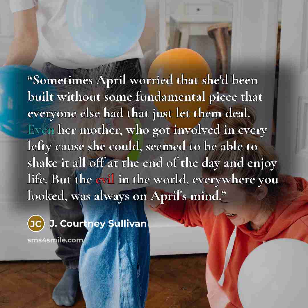 “Sometimes April worried that she'd been built without some fundamental piece that everyone else had that just let them deal. Even her mother, who got involved in every lefty cause she could, seemed to be able to shake it all off at the end of the day and enjoy life. But the evil in the world…” quote by J. Courtney Sullivan