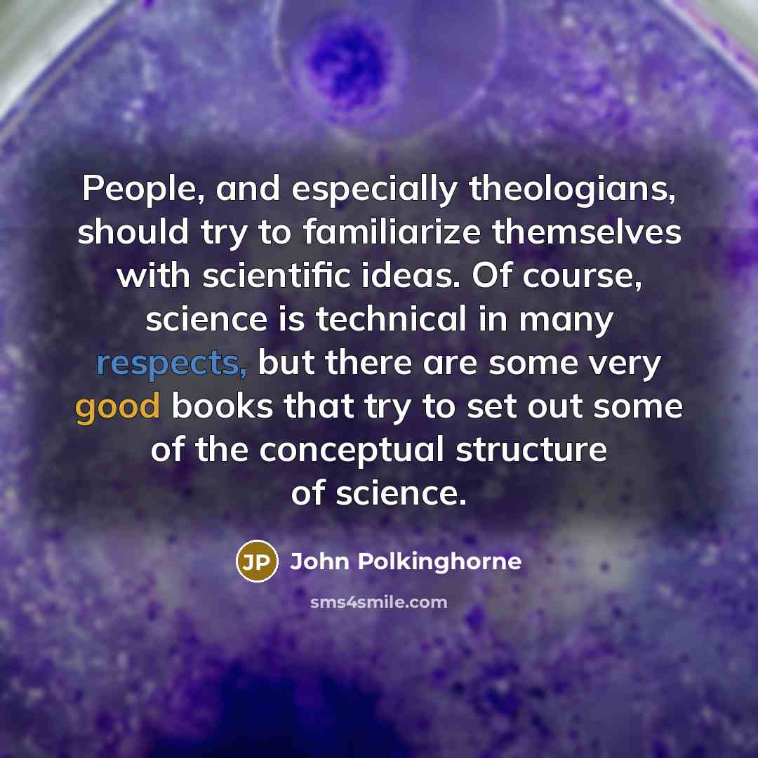 “People, and especially theologians, should try to familiarize themselves with scientific ideas. Of course, science is technical in many respects, but there are some very good books that try to set out some of the conceptual structure of science.” quote by John Polkinghorne
