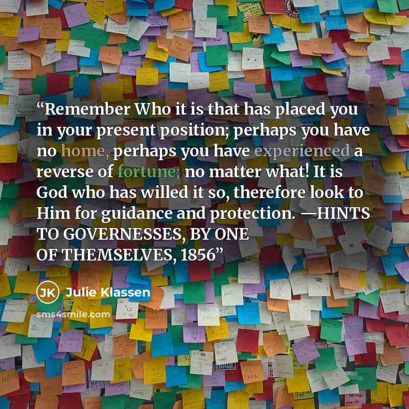 “Remember Who it is that has placed you in your present position; perhaps you have no home, perhaps you have experienced a reverse of fortune; no matter what! It is God who has willed it so, therefore look to Him for guidance and protection. —HINTS TO GOVERNESSES, BY ONE OF THEMSELVES, 1856” quote by Julie Klassen