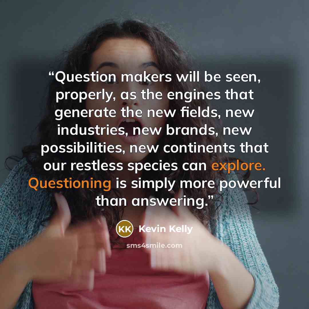 “Question makers will be seen, properly, as the engines that generate the new fields, new industries, new brands, new possibilities, new continents that our restless species can explore. Questioning is simply more powerful than answering.” quote by Kevin Kelly