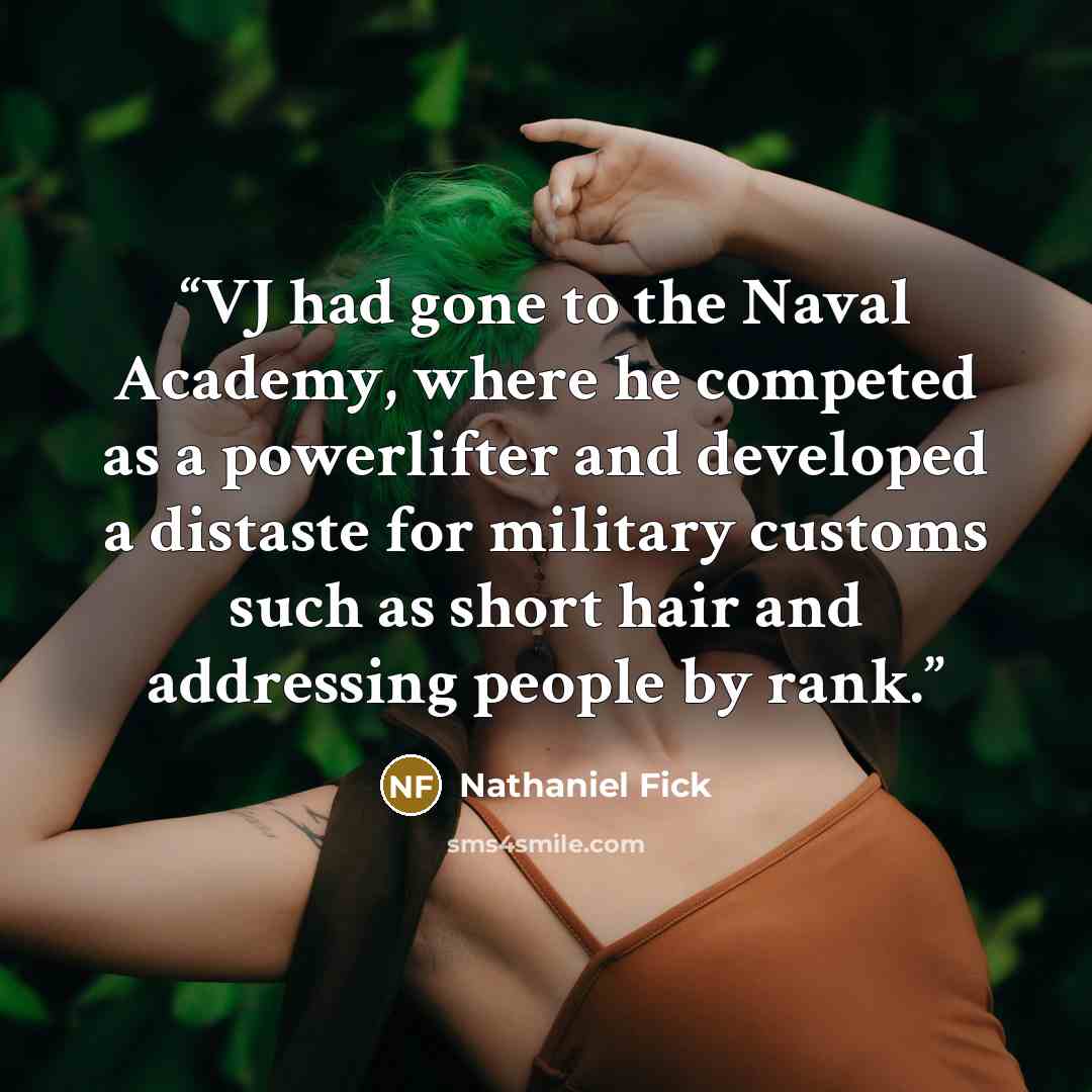 “VJ had gone to the Naval Academy, where he competed as a powerlifter and developed a distaste for military customs such as short hair and addressing people by rank.” quote by Nathaniel Fick