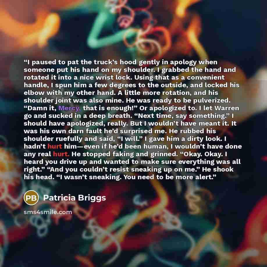 “I paused to pat the truck’s hood gently in apology when someone put his hand on my shoulder. I grabbed the hand and rotated it into a nice wrist lock. Using that as a convenient handle, I spun him a few degrees to the outside, and locked his elbow with my other hand. A little more rotation, and…” quote by Patricia Briggs