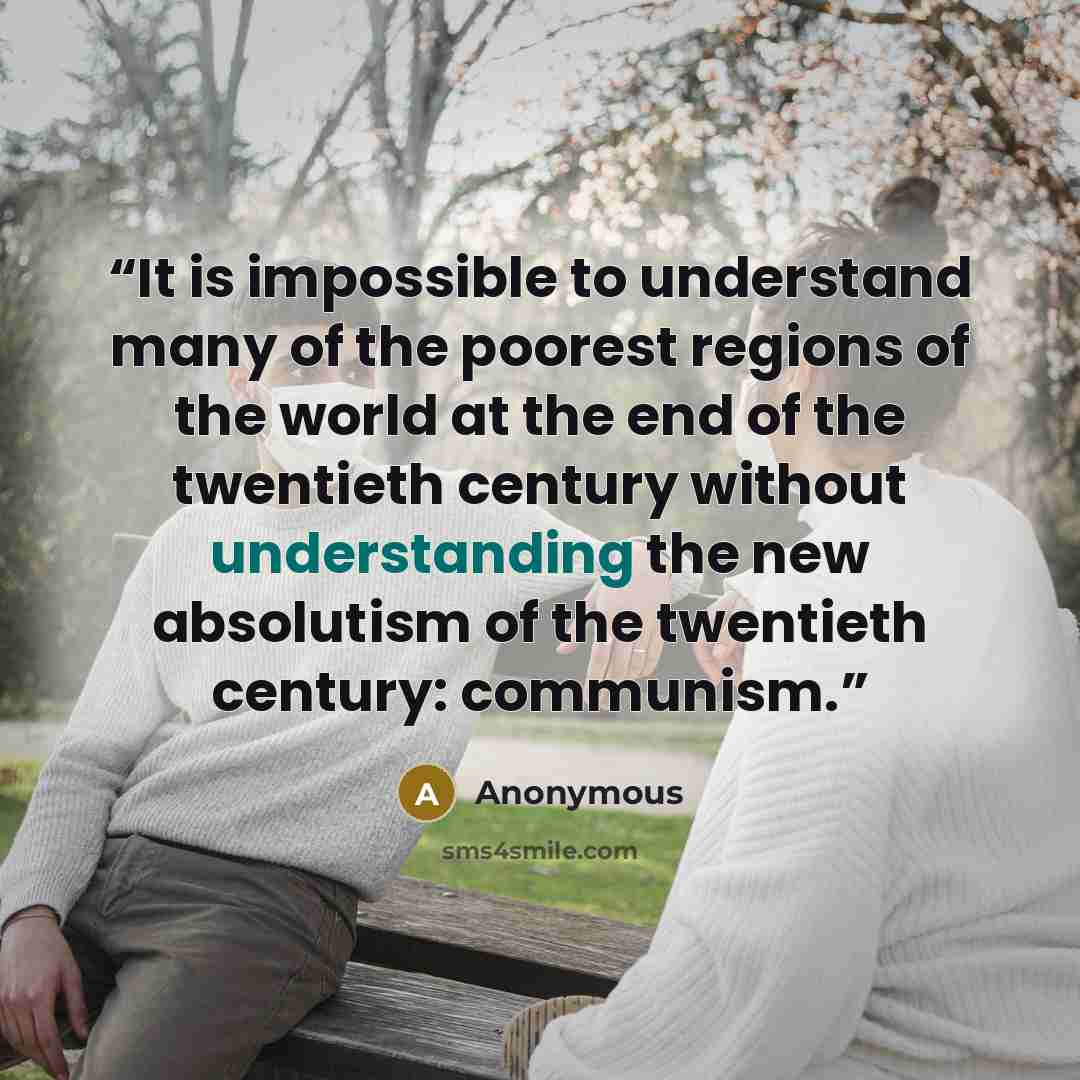 “It is impossible to understand many of the poorest regions of the world at the end of the twentieth century without understanding the new absolutism of the twentieth century: communism.” quote by Anonymous