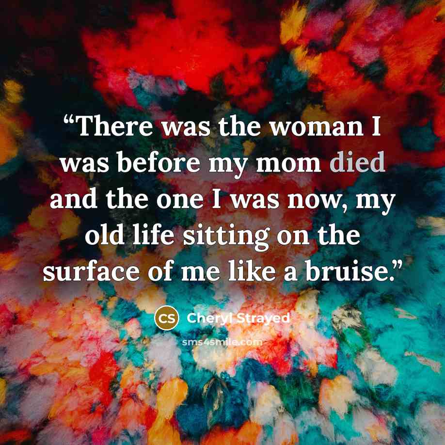 “There was the woman I was before my mom died and the one I was now, my old life sitting on the surface of me like a bruise.” quote by Cheryl Strayed