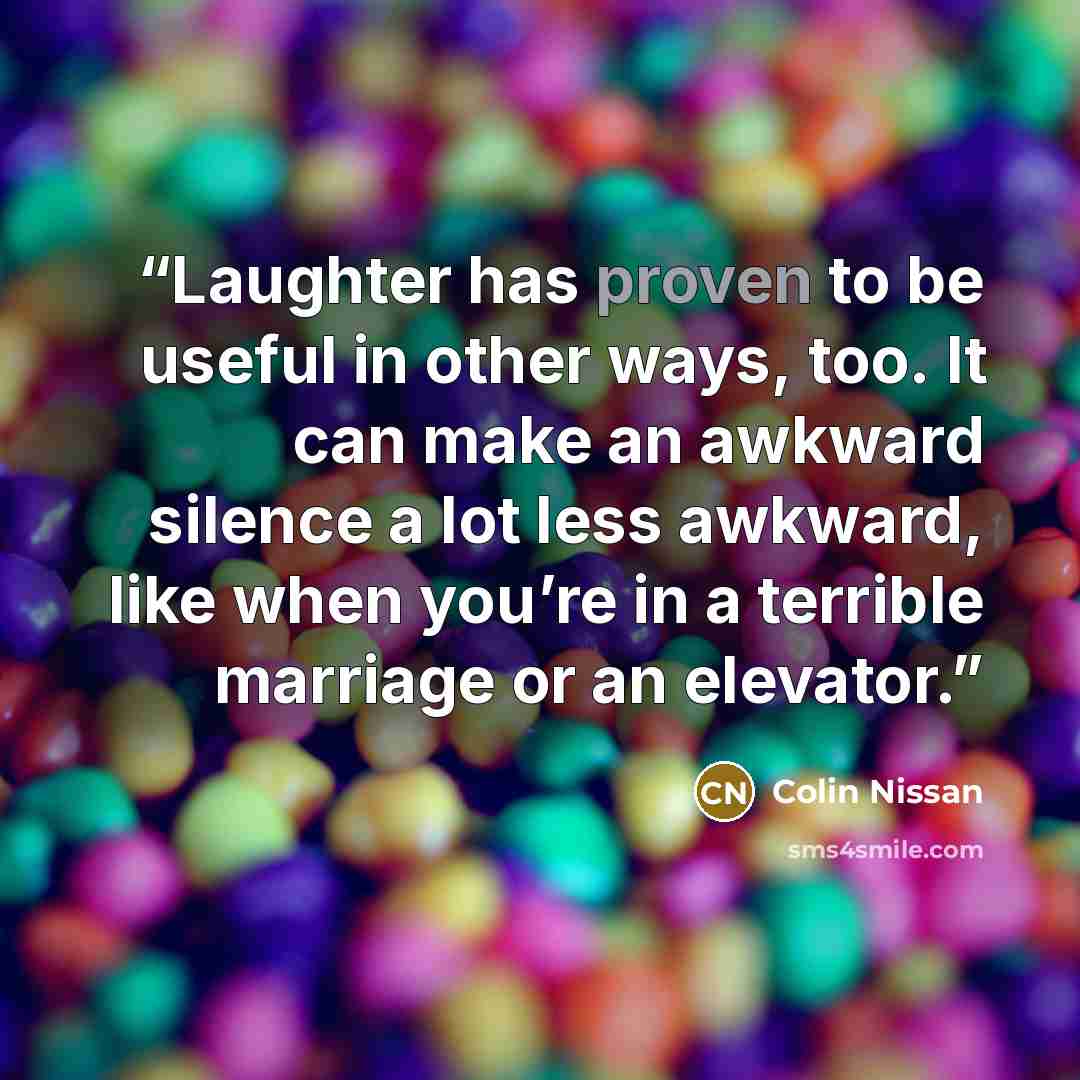 “Laughter has proven to be useful in other ways, too. It can make an awkward silence a lot less awkward, like when you’re in a terrible marriage or an elevator.” quote by Colin Nissan